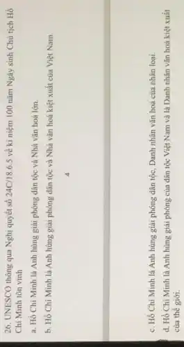 26. UNESCO thông qua Nghị quyết số 24C/18.6.5 về ki niệm 100 nǎm Ngày sinh Chủ tịch Hồ
Chí Minh tôn vinh
a. Hồ Chí Minh là Anh hùng giải phóng dân tộc và Nhà vǎn hoá lớn.
b. Hồ Chí Minh là Anh hùng giải phóng dân tộc và Nhà vǎn hoá kiệt xuất của Việt Nam.
c. Hồ Chí Minh là Anh hùng giải phóng dân tộc, Danh nhân vǎn hoá của nhân loại.
d. Hồ Chí Minh là Anh hùng giải phóng của dân tộc Việt Nam và là Danh nhân vǎn hoá kiệt xuất
của thế giới.