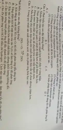 D. Diện tích bể mặt carbon
thành c Kht oxygen được điều chế trong phòng thí nghiệm bằng cách nhiệt phân potassium chlorate. Đề thí nghiệm thành công và rút ngắn thời gian tiến hành có thể dùng một số biện pháp sau:
(1) Dùng chất xúc tác manganese dioxide.
(3) Dùng phương pháp dời nước để thu khí oxygen.
(2) Nung ở nhiệt độ cao.
(4) Đập nhỏ potassium chlorate.
A. 2.
(5) Trộn đều bột potassium chlorate và xúc táC.
Số biện pháp dùng để tǎng tốc độ phản ứng là
B. 3.
C. 4.
D. 5
Câu 4: Phát biểu nào sau đây không đúng?
A. Nhiên liệu cháy ở trên vùng cao nhanh hơn khi cháy ở vùng thấp.
B. Thực phẩm được bảo quản ở nhiệt độ thấp hơn sẽ giữ được lâu hơn.
C. Dùng men làm chất xúc tác để chuyển hóa cơm nếp thành rượu.
D. Nếu không cho nước dưa chua khi muối dưa thì dưa vẫn sẽ chua nhưng chậm hơn.
Câu 5: Trong quy trình sản xuất sulfuric acid, xảy ra phản ứng hóa học sau:
Phát biểu nào sau đây không đúng?
2SO_(2)+O_(2)xrightarrow (V_(2)O_(5))2SO_(3)
A. Khi tǎng áp suất khí SO_(2) hay O_(2) thì tốc độ phản ứng đều tǎng lên.
B. Tǎng diện tích bề mặt của xúc tác V_(2)O_(5) sẽ làm tǎng tốc độ phản ứng.
C. Xúc tác sẽ dân chuyển hóa thành chất khác nhưng khối lượng không đổi.
D. Cần làm nóng bình phản ứng để đây nhanh tốc độ phản ứng
u 6: Cho Zn phản ứng với HCl để điều chế hydrogen. Cách nào sau đây làm tǎng tốc độ của phản ứng?