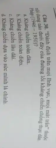 Câu 30. "Đánh địch trên mọi lĩnh vực, mọi mắt trận" thuộc
nội dung nào dưới đây của đường lối kháng chiến chống thực dân
pháp (1946-1950) ?
a. Kháng chiến toàn dân.
b. Kháng chiến toàn diện.
c. Kháng chiến lâu dài.
d. Kháng chiến dựa vào sức mình là chính.