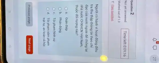 Question 2
Not yet answered
Marked out of 1.0
P Flag question
Người có hành vi hoạt động điều
tra thu thập thông tin theo chỉ
đạo của nước ngoài để chống lại
nhà nước CHXHCN Việt Nam,
thuộc đối tượng nào?
a. Gián điệp
b. Phản động
c. Tội phạm hình sự
d. Tội phạm xâm phạm
trật tự, an toàn xã hội
Previous page
Time left 0:09 :16
Next page