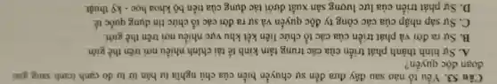 Câu 53. Yếu tố nào sau đây đưa đến sự chuyển biến của chủ nghĩa tư bản từ tự do cạnh tranh sang giai
đoạn độc quyền?
A. Sự hình thành phát triển của các trung tâm kinh tế tài chính nhiều nơi trên thế giới.
B. Sự ra đời và phát triển của các tổ chức liên kết khu vực nhiều nơi trên thế giới.
C. Sự sáp nhập của các công ty độc quyền và sự ra đời các tổ chức tín dụng quốc tế.
D. Sự phát triển của lực lượng sản xuất dưới tác dụng của tiến bộ khoa học - kỳ thuật