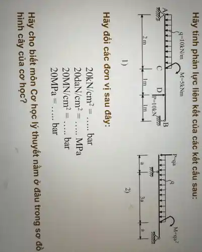 Hãy tính phản lực liên kết của các kết cấu sau:
q=10kN/m M=5kNm
A
N
B
C D
P=10kN
2 m	1m	lm
1)
P=qa q
M=qa^2
911111.
a	3a	a
2)
Hãy đối các đơn vị sau đây:
20kN/cm^2=ldots ldots bar
20daN/cm^2=ldots ldots MPa
20MN/cm^2=ldots ldots bar
20MPa=ldots ldots bar