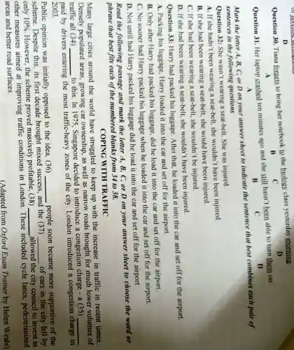 D
Question 30 Tiana forgets to bring her notebook to the biology class yesterday morning. D
B	C
A
Question 31. Her laptop crashed ten minutes ago and she still hasn't been able to turn them on.
B
C
D
A
Mark the letter A B. C, or D on your answer sheet to indicate the sentence that best combines each pair of
sentences in the following questions
Question 32: She wasn't wearing a seat-belt. She was injured.
A. If she hadn't been wearing a seat-belt, she wouldn't have been injured.
B. If she had been wearing a seat-belt, she would have been injured
C. If she had been wearing a seat-belt, she wouldn't be injured.
D. If she had been wearing a seat-belt, she wouldn't have been injured.
Question 33:Harry had packed his luggage. After that, he loaded it into the car and set off for the airport.
A. Packing his luggage, Harry loaded it into the car and set off for the airport.
B. Only after Harry had packed his luggage, did he load it into the car and set off for the airport.
C. No sooner had Harry packed his luggage when he loaded it into the car and set off for the airport.
D. Not until had Harry packed his luggage did he load it into the car and set off for the airport
Read the following passage and mark the letter A. B, C, or D on your answer sheet to choose the word or
phrase that best fits each of the numbered blanks from 34 to 38.
COPING WITH TRAFFIC
Many large cities around the world have struggled to keep up with the increase in traffic in recent times.
Densely populated areas , growing car ownership, as well as narrow roads brought for much lower volumes of
traffic all (34) __
to this. In 1975 , Singapore decided to introduce a congestion charge - a (35)
__
paid by drivers entering the most traffic-heavy zones of the city London introduced a congestion charge in
2003.
Public opinion was initially opposed to the idea, (36)
__ people soon became more supportive of the
scheme. Despite this, its first decade brought mixed success and the (37)
__ of cars in the city fell by
only 10% 
However,the scheme proved massively profitable, (38) __ allowed the city council to invest in
other measures aimed at improving traffic conditions in London . These included cycle lanes , pedestrianized
areas and better road surfaces.
(Adapted from Oxford Exam Trainer by Helen Weale)