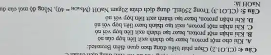 C. You our for muc dung dịch
Câu 4: (CLO1.2)Chọn phát biểu đúng theo quan điểm Bronsted:
A. Khi cho một proton, bazơ tạo thành axit liên hợp của nó
B. Khi nhận một proton, bazơ tạo thành axit liên hợp với nó
C. Khi nhận một proton, axit tạo thành bazơ liên hợp với nó
D. Khi nhận proton , bazơ tạo thành axit liên hợp với nó
Câu 5: (CLO1.3) Trong 250mL dung dịch chứa 20gam NaOH (M_(NaOH)=40) Nồng độ mol của du
NaOH là: