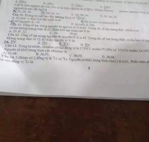 A. (13)/(23)Na B. (12)/(23)Na . (C). _(13)^(3)Na . D. F_(2)Na . nguyein trir này lân lựt là X. 26;26;56 . (B). 26;26;30 . C. 30;30;26. A. Só com vị điện tich hạt rhân là 82 . B) 86 proton và neutron là 82 . D. Số khôi là 206. e Số neutron là 124. D. 30;26;26 . ŝ́ hạt không mang điện là 22 . Điện tích hạt nhân của X là: A. 20.B . 22 . C. 24. D. 26 . không mang điện là 22. Ki hiệu nguyên từ X là: _(22)8 . B. _(22)40X . C. D. _(20)^(28)x . Câu 13. Trong tự nhiên, chlorine có hai đồng vị là 1735Cl chiếm 75,76% và 1737Cl chiếm 24,249 Nguyên tư khôi trung binh của chlorine là: -4,35,48 B. 36,51 , C. 36,00 . D. 38,48 . Cầ 14. Lithium có 2 đồng vị là ^(7)Li và ^(6)Li . Nguyên từ khối trung bình của Lì là 6,93 , Phần tràm sî̀ tư của đồng vị ^(7)Li là: 8