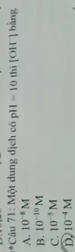 (1)/(1) Câu 71: Một dung dịch có pH=10 thì [OH^-] bằng
A. 10^-8M
B. 10^-10M
C. 10^-5M
D. 10^-4M