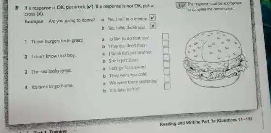 3 If a response is OK, put a tick (V) . If a response is not OK , put a Tip! The response must be appropriate cross (X) . Example Are you going to dance? a Yes, I will in a minute to complete the conversation. b Yes, I did, thank you. 1 These burgers taste great! a I'd like to do that too! b They do, don't they! 2 I dor't know that boy. a I think he's jo's brother. b She is Jo's sister. a Let's go for a swim! b They were too cold. a We went there yesterday. b It is late, isn't it? 4 It's time to go home. Reading and Writing Part 3a (Questions 11-15)