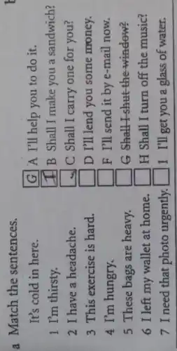 a Match the sentences.
It's cold in here.
1 I'm thirsty.
2 I have a headache.
3 This exercise is hard.
4 I'm hungry.
5 These bags are heavy.
6 I left my wallet at home.
7 I need that photo urgently.
G A I'll help you to do it.
square  B Shall I make you a sandwich?
square  C Shall I carry one for you?
square  D I'll lend you some money.
square  F I'll send it by e-mail now.
square  G __
square  H Shall I turn off the music?
square  I I'll get you a glass of water.