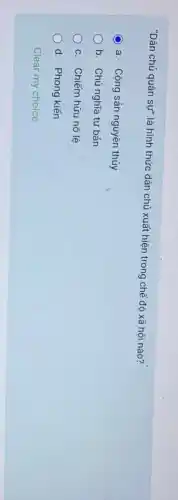 "Dân chủ quân sự"là hình thức dân chủ xuất hiện trong chế độ xã hội nào?
C a. Cộng sản nguyên thủy
b. Chủ nghĩa tư bán
c. Chiếm hữu nô lệ
d. Phong kiến
Clear my choice