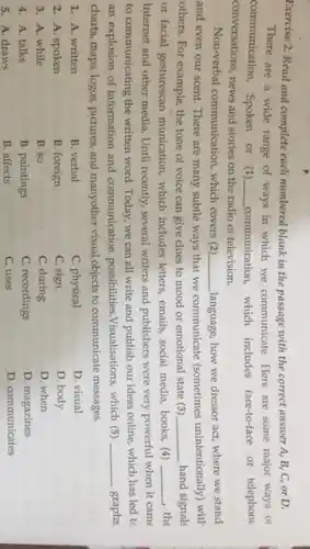 Exercise 2. Read and complete each numbered blank in the passage with the correct answer A,B, C, or D.
There are a wide range of ways in which we communicate. Here are some major ways ol
communication. Spoken or (1) __ communication, which includes face-to-face or telephone
conversations, news and stories on the radio or television.
Non-verbal communication, which covers (2) __ language, how we dressor act, where we stand
and even our scent.There are many subtle ways that we communicate (sometimes unintentionally) with
others. For example, the tone of voice can give clues to mood or emotional state (3) __ hand signals
or facial gesturescan munication which includes letters, emails social media, books, (4) __ , the
Internet and other media Until recently, several writers and publishers were very powerful when it came
to communicating the written word. Today, we can all write and publish our ideas online, which has led tc
an explosion of information and communication possibilities Visualisations, which (5) __ graphs
charts, maps, logos, pictures and manyother visual objects to communicate messages.
1. A. written
B. verbal
C. physical
2. A. spoken
B. foreign
C. sign
D. visual
D. body
D. when
D. magazines
D. communicates
3. A. while
B. so
C. during
4. A. talks
B. paintings
C. recordings
5. A. draws
B. affects
C. uses