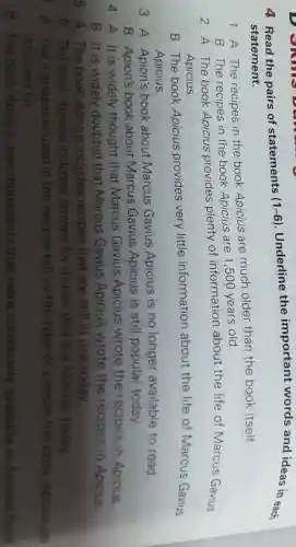 4 Read the pairs of statements (1-6) . Underline the important words and ideas in each
statement.
1 A The recipes in the book Apicius are much older than the book itself.
B The recipes in the book Apicius are 1,500 years old.
2 A The book Apicius provides plenty of information about the life of Marcus Gavius
Apicius.
B The book Apicius provides very little information about the life of Marcus Gavius
Apicius.
3 A Apion's book about Marcus Gavius Apicius is no longer available to read.
B Apion's book about Marcus Gavius Apicius is still popular today.
A It is widely thought that Marcus Gavius Apicius wrote the recipes in Apicius.
B It is widely doubted that Marcus Gavius Apicius wrote the recipes in Apicius
A. The book Apicius includes recipes that are still in use today.
B. The book Apicius includes recipes for dishes that are familiar today
) A. The ingredients used in the recipes tell us the type of people the book Apicius was
intended for
B. The book Apicius uses ingredients that were commonly available in Ancient Rome.
