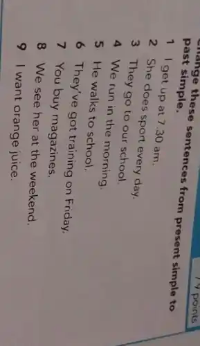 past simple. enange these sentences from present simple to
1 I get up at 7.30 am.
2 She does sport every day.
3 They go to our school.
4 We run in the morning.
5 He walks to school.
6 They've got training on Friday.
7 You buy magazines.
8 We see her at the weekend.
91 want orange juice.