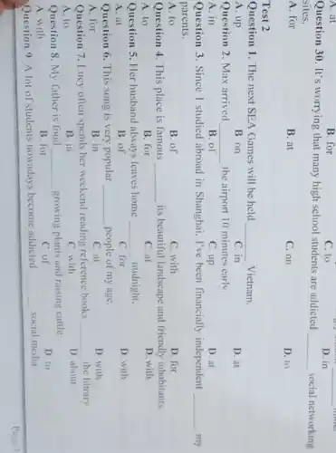 A. at
B. for
C. to
D. in
Question 30. It's worrying that many high school students are addicted
__ social networking
sites.
A. for
B. at
C. on
D. to
Test 2
Question 1. The next SEA Games will be held __ Vietnam.
A. up
B. on
C. in
D. at
Question 2. Max arrived __ the airport 10 minutes early
A. in
B. of
C. up
D. at
Question 3. Since I studied abroad in Shanghai, I've been financially independent __
parents.
A. to
B. of
C. with
D. for
Question 4. This place is famous __ its beautiful landscape and friendly inhabitants.
A. to
B. for
C. at
D. with
Question 5. Her husband always leaves home __ midnight.
D. with
B. of
C. for
Question 6. This song is very popular __ people of my age.
D. with
A. for
B. in
C. at
the library
Question 7. Lucy often spends her weekend reading reference books __
D. about
A. to
B. in
C. with
Question 8. My father is fond __ growing plants and raising cattle
D. to
A. with
B. for
C. of
Question 9 A lot of students nowadays become addicted __ social media