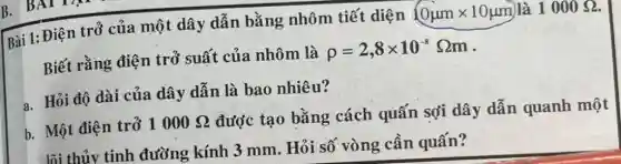 Bài 1: Điện trở của một dây dẫn bằng nhôm tiết diện 0mumxx10 mum là 1000 Omega . Biết rằng điện trở suất của nhôm là rho=2,8xx10^(-8)Omegam . a. Hỏi độ dài của dây dân là bao nhiêu? b. Một điện trở 1000 Omega được tạo bằng cách quấn sợi dây dẫn quanh một Iñi thủy tinh đường kính 3mm . Hỏi số vòng cần quấn?