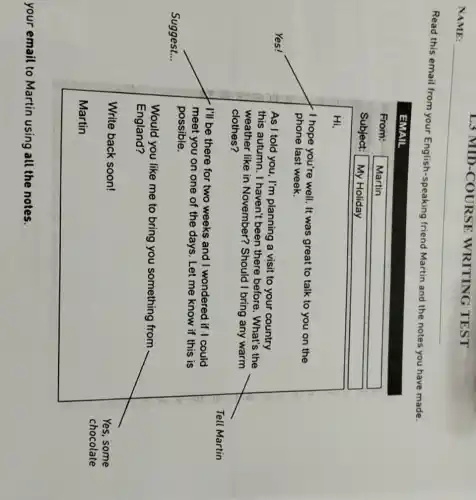 Ls MID -COURSE WRITING TEST
Read this email from your English-speaking friend Martin and the notes you have made.
I hope you're well . It was great to talk to you on the
phone last week.
I'll be there for two weeks and I wondered if I could
meet you on one of the days. Let me know if this is
possible.
Write back soon!
your email to Martin using all the notes.