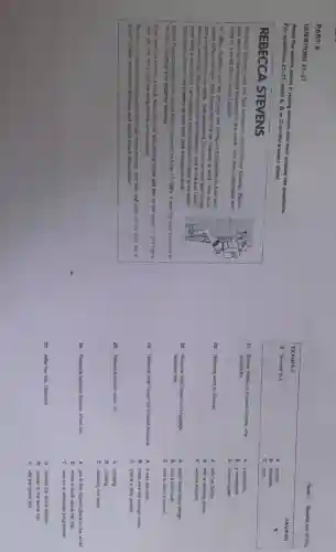 PART 4
QUESTIONS
21-27
Read the article about a young woman and then answer the questions.
For questions 21-27, mark A, Bor C on the answer sheet.
REBECCA STEVENS
Rebecca Stavons was the first woman to cimb Mount Everest Before
sho went up the highest mountein in the world, she was a journalist and
stiff bved in a small flat in south London.
In 1933, Rebecca left her job and her family and travoliod to Asia with
some other climbers. She found that life on Everest is hard. You must
carry everything on your back,'she explained "so you can only take things
that you wil need You can't wash on the mountan, and in the end Ididn't
even take a toothbrush I am usualy a clean person but there is no wator
only snow. Water is very heavy so you only take enough to drink!'
When Rabocoi reached the top of Mount Everest on May 171993 it was the best moment of
has life. Sundonly she became famous
Now she has written a book about the trip and people often ask her to talk about it She has a
new job too on a science programme on tolovition
Rebecar is well mow today and she has more money, but she still lives in the little flat in
south London among her pictures and books about mountains!
Paper 1: Reading and Writing
EXAMPLE
ANSWER
0 Everest is a
A country	B
B mountain
C town.
21 Before Rebecca dimbed Everest, she
A a bookshop
worked for
B a newspapor.
C a travel agent.
22 Rebecca went to Everest
A with her family.
B with a climbing group.
C without anyone.
23 Rebecca didn't take much luggage	A didn't have many things.
bocause she
B had a bad back
C had to carry it hersok.
24 Rebecca didn't wash on Everest because A it was too cold.
B there was not enough water.
C she is a dirty person.
25 Rebecca carried water for	A drinking
B cooking
C cleaning her teeth.
26 Rebocca became famous when she	A got to the highest place in the world.
B wrote a book about her trip.
C was on a television programme.
27 Affer her trip. Robecca	A eamed the same money.
B stayed in the same flat.
C did the same job