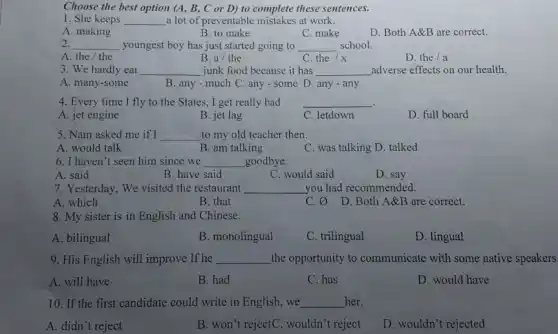 Choose the best option (A, B, C or D) to complete these sentences. She keeps qquad a lot of preventable mistakes at work. A. making B. to make C. make D. Both A&B are correct. qquad youngest boy has just started going to qquad school. A. the / the We hardly eat qquad B. a// the C. the x qquad adverse effects on our health. A. many-some junk food because it has qquad D. any - any Every time I fly to the States, I get really bad A. jet engine B. jet lag C. letdown D. full board Nam asked me if I qquad to my old teacher then. A. would talk B. am talking C. was talking D. talked I haven't seen him since we qquad goodbye. A. said B. have said C. would said D. say Yesterday, We visited the restaurant qquad you had recommended. A. which B. that C. O/ D. Both A&B are correct. My sister is in English and Chinese. A. bilingual B. monolingual C. trilingual D. lingual His English will improve If he qquad the opportunity to communicate with some native speakers A. will have B. had C. has D. would have If the first candidate could write in English, we qquad her. A. didn't reject B. won't rejectC. wouldn't reject D. wouldn't rejected