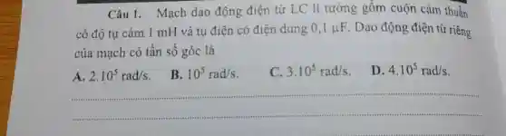 Câu 1. Mạch dao động điện từ LC lí tưởng gồm cuộn cảm thuần có độ tự cảm 1mH và tụ điện có điện dung 0,1muF . Dao động điện từ riêng của mạch có tần số góc là A. 2*10^(5)rad//s . B. 10^(5)rad//s . C. 3*10^(5)rad//s . D. 4*10^(5)rad//s .