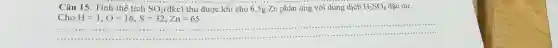 Câu 15. Tính thể tích SO_(2) (dkc) thu được khi cho 6,5gZn phan úng với dung dịch H_(2)SO_(4) dặc du. ChoH=1,O=16,S=32,Zn=65