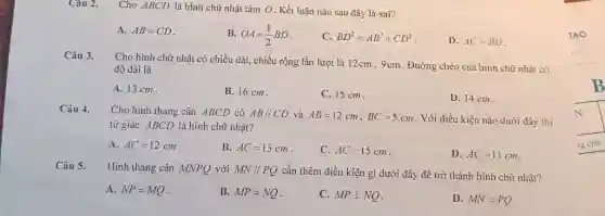 Câu 2. Cho ABCD là hình chữ nhật tâm O . Kết luận nào sau dây là sai? A. AB=CD . B. OA=(1)/(2)BD . C. BD^(2)=AB^(2)+CD^(2) . D. AC=BD . Câu 3. Cho hình chữ nhật có chiều dài, chiều rộng lần lượt là 12cm,9cm . Đường chéo của hình chữ nhật có độ dài là A. 13cm . B. 16cm . C. 15cm . D. 14cm . Câu 4. Cho hình thang cân ABCD có AB////CD và AB=12cm,BC=5cm . Với diều kiện nào dưới đây thi tứ giác ABCD là hình chữ nhật? A. AC=12cm . B. AC=13cm . C. AC=15cm . D. AC=11cm . Câu 5. Hinh thang cân MNPQ với MN////PQ cần thêm điều kiện gi dưới đây đề trờ thành hình chữ nhật? A. NP=MQ . B. MP=NQ . C. MP _|_ NQ . D. MN=PQ .