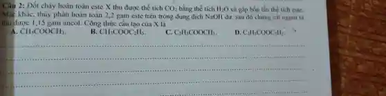 Câu 2: Đốt cháy hoàn toàn este X thu được thể tích CO_(2) bằng thể tích H_(2)O và gấp bốn lần thể tích este. Mạc khác, thủy phân hoàn toàn 2,2 gam este trên trong dung dịch NaOH dư, sau đó chưng cát người tạ thu được 1,15 gam ancol. Công thức cấu tạo của X là A. CH_(3)COOCH_(3) . B. CH_(3)COOC_(2)H_(5) . C. C_(2)H_(5)COOCH_(3) . D. C_(2)H_(5)COOC_(2)H_(5) .