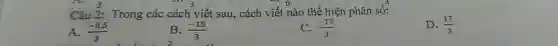 Câu 2: Trong các cách viết sau, cách viết nào thể hiện phân số: A. (-0,5)/(3) B. (-15)/(3) C. (-17)/(3) D. (17)/(3)