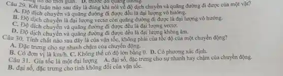 Câu 29. Kết luận nào sau đây là đúng khi nói về đợ dịch chuyển và quãng đường đi được của một vật? A. Độ dịch chuyền và quãng đường đi được đều là đại lượng vô hướng. B. Độ dịch chuyền là đại lượng vectơ còn quãng đường đi được là đại lượng vô hướng. C. Độ dịch chuyển và quãng đường đi được đều là đại lượng vectơ. D. Độ dịch chuyển và quãng đường đi được đều là đại lượng không âm. Câu 30. Tính chất nào sau đây là của vận tốc, không phải của tốc độ của một chuyền động? A. Đặc trưng cho sự nhanh chậm của chuyển động. B. Có đơn vị là km//h . C. Không thể có độ lớn bằng 0 . D. Có phương xác định. Câu 31. Gia tốc là một đại lượng A. đại số, đặc trưng cho sự nhanh hay chậm của chuyền động. B. đại số, đặc trưng cho tính không đổi của vận tốc.