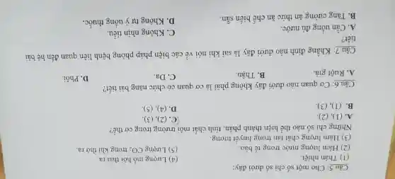 Câu 5: Cho một số chi số dưới đây:
(1) Thân nhiệt.
(4) Lượng mồ hôi thải ra.
(2) Hàm lượng nước trong tế bào.
(5) Lượng CO_(2) trong khí thở ra.
(3) Hàm lượng chất tan trong huyết tương.
Những chỉ số nào thể hiện thành phần, tính chất môi trường trong cơ thể?
A. (1), (2).
C. (2), (3).
B. (1), (3)
D. (4), (5)
Câu 6: Cơ quan nào dưới đây không phải là cơ quan có chức nǎng bài tiết?
A. Ruột già.
B. Thận.
C. Da.
D. Phổi.
Câu 7: Khẳng định nào dưới đây là sai khi nói về các biện pháp phòng bệnh liên quan đến hệ bài
tiết?
C. Không nhịn tiểu.
A. Cần uống đủ nướC.
D. Không tự ý uống thuốC.
B. Tǎng cường ǎn thức ǎn chế biến sẵn.