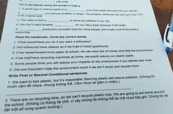 giài pháp Fill in the blanks using the words in Task a. A great way to reduce waste is to qquad your food waste and use it for your garden. 2. qquad is a serious problem in Brazil. The Amazon rainforest has lost more than 13% of its original size. We need to find a qquad to solve air pollution in our city. We don't need another qquad for our city's trash because it will smell. qquad production provides food for many people, but it uses a lot of the Earth's resources. Read the sentences. Circle the correct words. What would/have you do if you were a billionaire? We will/would have cleaner air if we lived in forest apartments. If we reuse/reused more paper at school, we can save lots of money and help the environment. If we had/have recycling machines at home, we would reduce our plastic waste. Some people think you will reduce your impacts on the environment if you eat/ate less meat. We won't/wouldn't help the environment much if we don't reuse and recycle more. Write First or Second Conditional sentences. We want to ban plastic, but it's impossible. Banning plastic will reduce pollution. (Chúng tôi muốn cấm đồ nhựa, nhưng không thể. Cấm nhựa sẽ giảm ô nhiễm.) qquad 2. There are no recycling bins, so we can't recycle plastic now. We are going to put some around the school. (Không có thùng tái chế, vì vậy chúng tôi không thể tái chế nhựa bây giờ. Chúng tôi sể đặt một số xung quanh trường.)