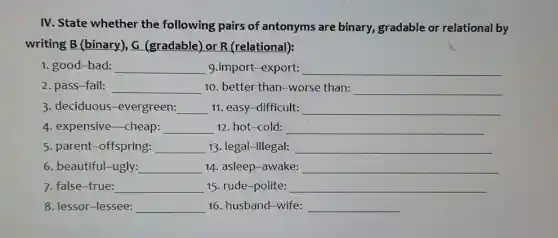 IV. State whether the following pairs of antonyms are binary, gradable or relational by writing B (binary), G (gradable) or R (relational): good--bad: qquad 9.import-export: qquad pass--fail: qquad 10. better than--worse than: qquad deciduous-evergreen: qquad 11. easy-difficult: qquad expensive cheap: qquad 12. hot-cold: qquad parent-offspring: qquad 13. legal--illegal: qquad beautiful--ugly: qquad 14. asleep-awake: qquad false--true: qquad 15. rude-polite: qquad lessor-lessee: qquad 16. husband-wife: qquad