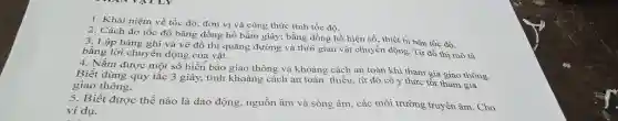 Khái niệm về tốc độ, đơn vị và công thức tính tốc độ. Cách đo tốc độ bằng đồng hồ bấm giây; bằng đồng hồ hiện số; thiét bị bẳn tốc độ. Lập bảng ghi và vẽ đồ thị quãng đường và thời gian vật chuyền động. Tữ đồ thị mồ tả bằng lời chuyền động của vật. Nắm được môt số biển báo giao thông và khoảng cách an toàn khi tham gia giao thông. Biết dùng quy tắc 3 giây, tính khoàng cách an toàn thiều, từ đó có ý thức tồt tham gia giao thông. Biết được thế nào là dao động, nguồn âm và sóng âm, các môi trường truyền âm. Cho ví dụ.