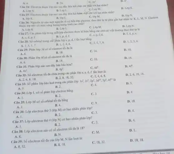 A. n . B. 2n . C. 2n^(2) . D. n^(2) . A. Lop N . B. Loop L. C. Lóp M. D. Lop K. Câu 25: Electron thuởc lọp nào sau đây liên két kém chạit chẽ với hạt nhân nhát? A. lop K . B. lóp L . C. Ióp M. D. lópN . Câu 26: Nguyên từ cùa mồt nguyên tố có bốn lợp electron, theo thứ tự từ phia gàn hạt nhản là: K, L, M, N. Electron thuộe lớp nảo có mứe nảng lựng trung binh cao nhảt? A. Lóp K . B. Lóp L. C. Lóp M. D. Lơp N . A. s, d, p, f. B. s, p, d, f. C. s. p, f, d. D. f, d, p, s. Câu 28: Số orbital trong caĉ phân lớp 5,p,d,f lần lự̆t bằng A. 1,3,5, 7 . B. 1,2,4,6 . C. 3,5,7,9 . D. 1,2,3,4 . Câu 29: Phân lớp 3ad có só electron tói đa là A. 6. B. 18 . C. 14 . D. 10 . Câu 30: Phân lớp 4 f có só electron tối đa là A. 6 . B. 18 . C. 10 . D. 14 . Câu 31: Phîn lớp nào sau đây bán bão hòa? A. 4s^(2) . B. 4p^(6) . C. 4d^(s) . D. 4f^(4) . Câu 32: Só electron tối đa chứa trong các phân lớp s, p, d, f lần lượt là: A. 2,6,8,18 . B. 2,8,18,32 . C. 2,4,6,8 . D. 2,6,10,14 . Cảu 33: Số phân lớp bão hoà trong các phân lớp: 1s^(2),2s^(2),2p^(3),3d^(10),3p^(4),4f^(44) là A. 3. B. 2 . C. 4 . D. 5 . Câu 34: Lớp L có số phân lớp electron bằng A. 1. B. 2 . C. 3 D. 4 Câu 35: Lơp M có só orbital tối đa bẳng A. 3. B. 4 . C. 9. D. 18 . Câu 36: Lớp electron thứ 3 (Jợp M ) có bao nhiêu phân lớp? A. 1 . B. 2. C. 3 . D. 4 . Câu 37: Lớp electron thứ 4 (lớp N ) có bao nhiêu phân lớp? A. 1. B. 2 . C. 3 . D. 4 . Câu 38: Lợp electron nào có só electron tố đa là 18 ? A. K. B. N. C. M. D. L. Câu 39: Só electron tối đa cúa lóp M, N lần lượ là: А. 8, 32 . B. 8,18 . C. 18,32 . D. 18,18 .