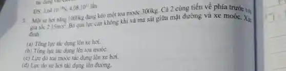 " ĐS: "3,64*10^(-18)N;4,08*10^(11)" lẩn " Một xe hơi nặng 1000kg đang kéo một toa moóc 300kg . Cả 2 cùng tiến về phía trước vợi gia tốc 2.15m//s^(2) . Bó qua lực cản không khí và ma sát giữa mặt đường và xe moóc. Xác đinh: (a) Tổng lực tác dưng lên xe hơi. (b) Tổng lực tác dụng lên toa moóc. (c) Lực do toa moóc tác dụng lên xe hơi. (d) Lưc do xe hơi tác dụng lên đường.