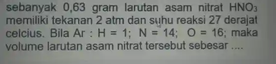 sebanyak 0,63 gram larutan asam nitrat HNO_(3) memiliki tekanan 2 atm dan suhu reaksi 27 derajat celcius. Bila Ar:H=1;N=14;O=16 ; maka volume larutan asam nitrat tersebut sebesar ....