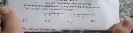 (Thời gian: 90 phút không kể thời gian giao đè̀) I. Phần TNKQ ( 2,5 điểm). Lựa chọn phương án trà lời đúng trong các câu sau Câu 1. Cho trục số. Điểm C biều diến số hữu tỉ nào? (A) (1)/(3) . B. (2)/(3) . C. (2)/(5) . D. 2 âu 2. Chim ruồi "khổng lồ" Nam