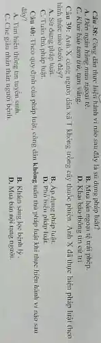 Câu 38: Công dân thực hiện hành vi nào sau đây là sử dụng pháp luât?
A. Đến ngân hàng mua ngoại tệ.
B. Mua bán ngoại tệ trái phép.
C. Khai báo tam trú, tạm vǎng.
D. Khai báo thông tin cử tri.
Câu 39: Anh X cùng người dân xã T không trồng cây thuốc phiện . Anh X đã thực hiện pháp luật theo
hình thức nào dưới đây?
A. Sử dụng pháp luât.
B. Áp dụng pháp luật.
C. Tuân thủ pháp luật.
D. Phổ biến pháp luật.
Câu 40: Theo quy định của pháp luật , công dân không tuân thủ pháp luật khi thực hiện hành vi nào sau
đây?
A. Tìm hiểu thông tin tuyến sinh.
B. Khám sàng lọc bệnh lý
C. Che giấu nhân thân người bệnh.
D. Mua bán nội tạng người.