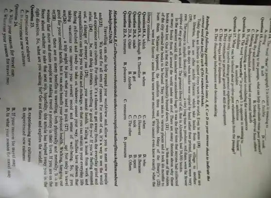 Question 14. The word "firm" in paragraph 2 is closest in meaning to __
C. flexible
A. strong
B. soft
Quest A. 15. According to the passage, what can help individuals resist peer pressure?
D. weak
B. Seeking approval from others
A. Being shy and anxious
C. Making independent decisions based on personal beliefs
D. Trying something new without the consequences
Question 16. The word "trustworthy" in paragraph 3 is opposite in meaning to __
A. confident
Question 17. What can be inferred about positive peer relationships from the passage?
B. unreliable
C. ambitious
D. honest
A. They only involve sharing personal experiences.
B. They contribute to personal growth and skill development.
C. They always lead to depression.
D. They discourage independence and decision-making.
Reading the following passage and mark the letter A, B, C or D on your answer sheet to indicate the
correct word that best fits each of the numbered blanks.
Today there are libraries in almost every town in the world. Even in areas (18)
no libraries, there are often mobile libraries which take books from one
__ there are
to another.
(19) __ , in the days when books were copied by hand rather than printed, libraries were very
rare. The reason is simple: Books (20)
copies of any given work around. The
__ a very long time to produce, and there were far fewer
library ry of all, that in Alexandia, had 54,000 books.
In the ancient world.this number was considered huge. It was the first time that anyone had collected
so many books from all around the world under one roof. There are many theories about why these
books were lost. One is that the library accidentally burned down. (21) __ is that one of the rulers
of the city ordered the books to be burned. They were taken to various places and d it took six months to
burn them . Whatever happened,the collection there was priceless.Many of the library's (22)
__ were lost forever some books were never recovered. We cannot even know exactly what the
library contained.
Question18.A. which
B. where
C. when
D. who
Question19.A .Although B . Therefore
C. However
D. Because
Question 20.A. made
B. got
C. took
D. spent
Question 21.A Other
B. Another
C. The other
D. Others
Question 22.A.treasures
B. pleasures
C. measures
D. pressures
MarktheletterA,B,C ;orDonyouranswersheettoin dicatethecorrectoptionthatbesffiteaC.hufthenumbered
blanksfrom23to28.
Travelling can also help expand your worldview and allow you to meet new people
and(23) __ . We travel for all sorts of reasons. For some of us, it's a way to see the world
and experience new cultures. For others,, it's a chance to get away from the everyday grind and
relax . (24) __ be, one thing is certain - travelling is good for you!If you're feeling stressed
out,a change of scenery can (25) __ your mental health . Taking a break from work and
responsibilities can help you to relax and recharge, so that you can return to your everyday life
feeling refreshed and ready to take on whatever comes your way. Studies have shown that
taking vacations can improve your overall mood and sense of well-being.So,if you
are (26) __
, a trip might be just what you need to pick (27) __ up! Not only is travel
good for your mental health, but it can also benefit your physical health . Walking, hanging out
or(28) __
, there are so many benefits to travelling, both physically and mentally. It is no
wonder that more and more people are making travel a priority in their lives. If you are on the
fence about whether to take that next trip, hopefully , this article has helped sway you in the
right direction. So . what are you waiting for? Get out there and explore the world!
A. experience new cultures
Question 23.
B. experiencing new cultures
D. experienced new cultures
B. If your reason for travel may
D. In what your reason for travel may
C. to experience new cultures
Question 24.
A. What your reason for travel may
C. Whatever your reason for travel may