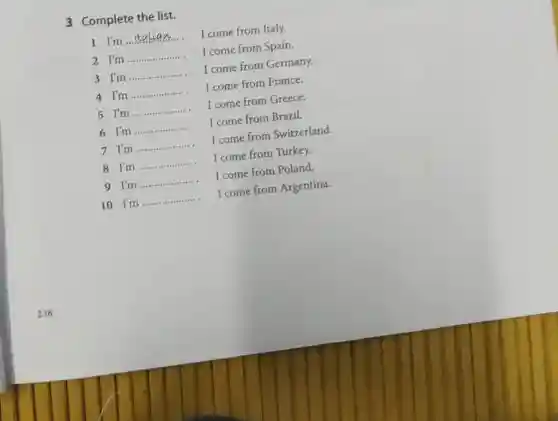 238
3 Complete the list.
1 I'm __
I come from Italy.
__
I come from Spain.
I come from France.
4 I'm
I come from Greece.
3 I'm I come from Germany. __
__
__
6 I'm I come from Brazil. __
I come from Switzerland.
__
7 I'm	I come from Turkey.
8 I'm
__
9 I'm
I
I come from Poland.
__
10 I'm
__
I come from Argentina.