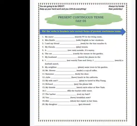 0000000000 ??????????????9000000000 9
! You are going to be GREATI	Always try harder
Keep up your hard work and you CAN do everything!
PRESENT CONTINUOUS TENSE
DAY 05
Put the verbs in brackets into correct forms of present continuous tense.
1. My sister __ (watch) TV in the living room.
2. Mrs.Smith __ (talk) English to her students.
3. I and my friend __ (wait) for the bus number 6.
4. My friends __ (play) tennis.
5. It __ (not rain) outside. It's sunny.
6. The cat __ (catch) the mouse in the garden.
7. My husband __ (water) the plants in the
8. I __ (not watch) Tom and Jerry, I __ (watch) a
football match.
9. My neighbor __ (plant) some trees in his garden.
10. Mr. Brown __ (make) a cup of coffee.
11. Someone __ (lock) the door.
12. Julia __ (have) lunch in the cafeteria.
13. My wife and I __ (plan) to travel to Nha Trang.
14. Richard __ (pay) his phone bill.
15. My friends __ (meet) each other at New York.
16.1 __ (fill) the bucket with water.
17. The barber __ (cut) my hair?
18. You __ (have) breakfast now?
19. She __ (show) her report to her boss.
20. My daughter __ (get) dressed.