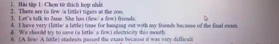 1. Bài tập 1: Chọn từ thích hợp nhất
2. There are (a few /a little) tigers at the zoo.
3. Let's talk to Jane. She has (few/a few) friends.
4. I have very (little/ a little) time for hanging out with my friends because of the final exam.
8. We should try to save (a little 'a few) electricity this month.
6. (A few/ A little) students passed the exam because it was very difficult