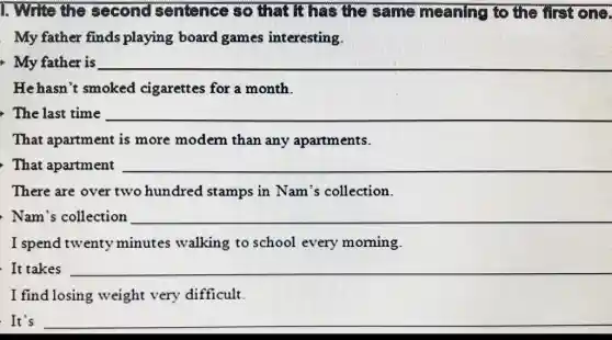 1. Write the second sentence so that It has the same meaning to the first one.
My father finds playing board games interesting.
My father is
__
He hasn't smoked cigarettes for a month.
The last time
__
That apartment is more modern than any apartments.
That apartment
__
There are over two hundred stamps in Nam's collection.
Nam's collection
__
I spend twenty minutes walking to school every morning.
It takes
__
I find losing weight very difficult.
. It's