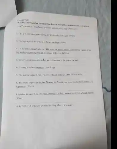 1. WRITING
III. Make questions for the underlined parts, using the question words in brackets.
1. La Tomatina in Brunol near Valencia happens every year. (How often)
__
__
is the tomato flight (What)
__
4. La Tomatina dates backs to 1945 when an annual parade of enormous figures with
big heads was passing through the streets of Bunyol (When)
__
5. Some youngsters accidentally knocked over one of the giants (What)
__
6. Burning Man lasts one week. (How long)
__
7. The festival began in San Francisco's Baker Beach in 1986. (When;Where)
__
8. The event begins on the last Monday in August, and ends on the first Monday in
September. (When)
__
9. It takes its name from the ritual burning of a large wooden model of a hated person.
(What)
__
10. In 2010; 51,515 people attended Burning Man. (How many)
__