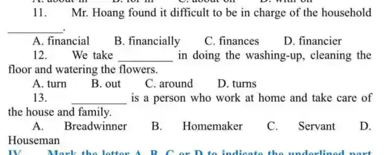 11 Mr. Hoang found it difficult to be in charge of the household
__
A. financial
B. financially
C. finances
D. financier
12.	We take __ in doing the washing-up , cleaning the
floor and watering the flowers.
A. turn
B. out
C. around
D. turns
13.
__ is a person who work at home and take care of
the house and family.
A . Breadwinner
B. . Homemaker
C. . Servant
D.
Houseman