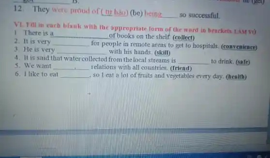 12. They were proud of (tư hào)(be) being
__ so successful.
VI. Fill in each blank with the appropriate form of the word in brackets. LÀM vở
1. There is a
__ of books on the shelf. (collect)
2. It is very __
for people in remote areas to get to hospitals (convenience)
3. He is very
with his hands . (skill)
__
4. It is said that water collected from the local streams is
__ to drink. (safe)
5. We want __ relations with all countries. (friend)
6. I like to eat __ , so I eat a lot of fruits and vegetables every day . (health)