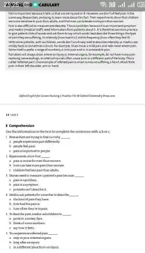 14 Unit 5
CABULARY
Pain is important because it tells us that we are injured orill. However,we don't all feel pain in the
same way. Researchers are trying to learn more aboutthisfact. Their experiments show that children
are more sensitive to pain than adults, and that men can tolerate more pain than women.
Pain is also difficult to measure and describe This is a problem because it is an important symptom
and medics (medical staff)need information from patients about it. It is therefore common practice
to give patients lists of words and ask them to say which words best describe three things: the type
of pain they are suffering, its intensity (how bad it is) and its frequency (how often they feel it).
With some patients, such as schildren, words don't work very well to describe intensity so medics use
smiley faces or sometimes colours For example, blues mean a mild pain and reds mean severe pain.
Some medics prefer a range of numbers; o is no pain and 10 is unbearable pain.
Pain does not always show where an injury is. Internal organs, for example, do not have many pain-
receiving nerve endings, so internal injuries often cause pain in a different part of the body. This is
called'referred pain". One example of referred pain is when someone suffering a heart attack feels
pain in their left shoulder, arm or hand.
Offord English-for Careers Nursing 1.Practic File Oxford University Press 2011
3 Comprehension
Usetheinformation in the textto complete the sentences with a,bor c
1 Researchers are trying to find out why __
a people experience pain differently
b people feel pain.
c painisimportantto people.
2 Experiments showthat __
a painisworseformenthan women
b mencan take more painthan women.
c childrenfeelless painthan adults.
3 Nurses need to measure apatient's pain because
__
a painisaproblem.
b pain is a symptom.
c patientscan't describeit.
4 Medics ask patient for a number to describe
__
c how often they'reinpain.
5 To describe pain medics ask children to
__
a point to asmiley face.
b think of some numbers
c say howit feels.
__
b long after aninjury.
c in adifferent place from an injury.
