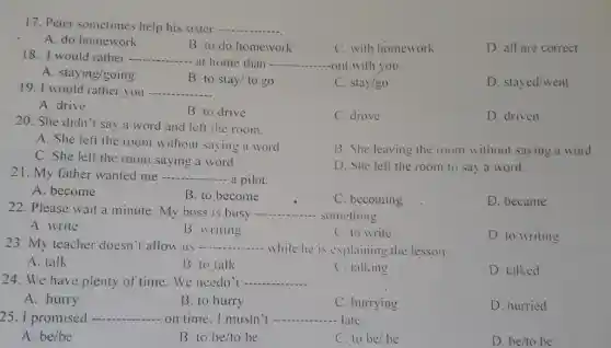 17. Peter sometimes help his sister
__
A. do homework
B. to do homework
C. with homework
D. all are correct
__
- at home than -
__ Out with you.
C. stay/go
D. stayed/went
A. drive
19. I would rather you -. __
B. to drive
C. drove
D. driven
20. She didn't say a word and left the room.
A. She left the room without saying a word
B. She leaving the room without saying a word
C. She left the room saying a word
D. She left the room to say a word.
21. My father wanted me __ - a pilot.
C. becoming
D. became
__ - something.
A. write
B. writing
D. to writing
23. My teacher doesn't allow us __
- while he is explaining the lesson.
A. talk
B. to talk
C. talking
D. talked
24. We have plenty of time. We needn't
A. hurry
B. to hurry
C. hurrying
25. I promised	on time. I mustn't ...... late.
D. hurried
A. be/be
B. to be/to be
C. to be/be
D. be/to be