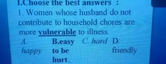 1.Choose the best answers:
1.Women whose husband do not
contribute to household chores are
more vulnerable to illness.
A	B.easy C hard D
happy to be	friendly
hurt.