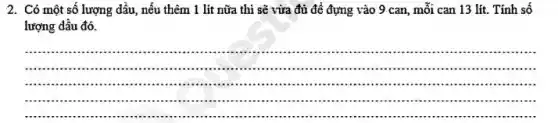 2. Có một số lượng dầu, nếu thêm 1 lít nữa thi sẽ vừa đủ đề đựng vào 9 can, mỗi can 13 lít. Tính số
lượng dầu đó.
__
.................................................................................................
............................................................................are ...............
........................................................."...............".....................................