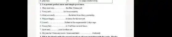 2. Use present perfect tense and simple past tense.
1. They (not see) __ the film Titanicyet.
2. Tom(call). __ his boss recently.
3.John(not read) __ theletter from Mary yesterday.
4. We(not begin) __ to learn for the test yet.
5.I( meet). __ Robertat the supermarket 2 days ago.
6. Nancy(be) __ .... ...to VietNam several times.
7. I(not see) __ your brother yet.
8. My pen isn "thereany more. Someone(take) __ it already.