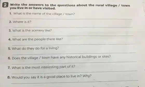 2 Write the answers to the questions about the rural village /town
you live in or have visited.
1. What is the name of the village / town?
__
2. Where is it?
__
3. What is the scenery like?
__
4. What are the people there like?
__
5. What do they do for a living?
__
6. Does the village / town have any historical buildings or sites?
__
7. What is the most interesting part of it?
__
8	is	place to live in?Why?
__